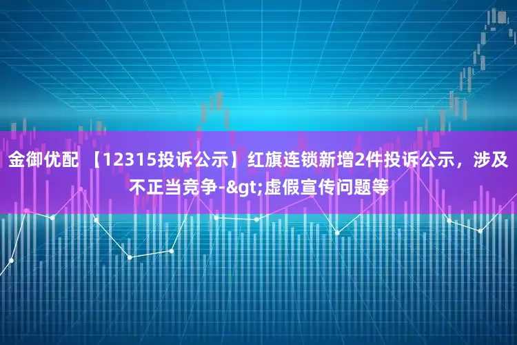 金御优配 【12315投诉公示】红旗连锁新增2件投诉公示，涉及不正当竞争->虚假宣传问题等