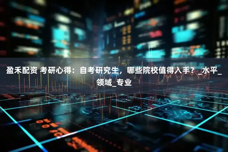 盈禾配资 考研心得：自考研究生，哪些院校值得入手？_水平_领域_专业