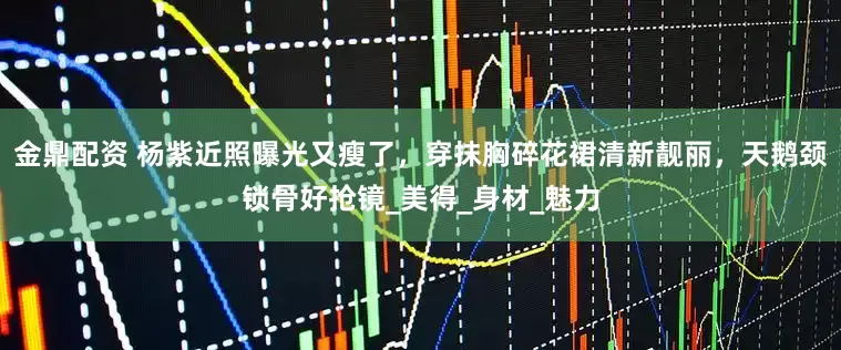 金鼎配资 杨紫近照曝光又瘦了，穿抹胸碎花裙清新靓丽，天鹅颈锁骨好抢镜_美得_身材_魅力