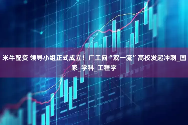 米牛配资 领导小组正式成立！广工向“双一流”高校发起冲刺_国家_学科_工程学