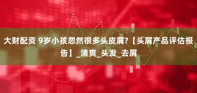 大财配资 9岁小孩忽然很多头皮屑?【头屑产品评估报告】_清爽_头发_去屑