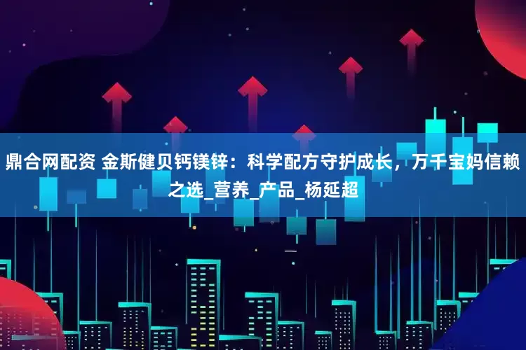 鼎合网配资 金斯健贝钙镁锌：科学配方守护成长，万千宝妈信赖之选_营养_产品_杨延超