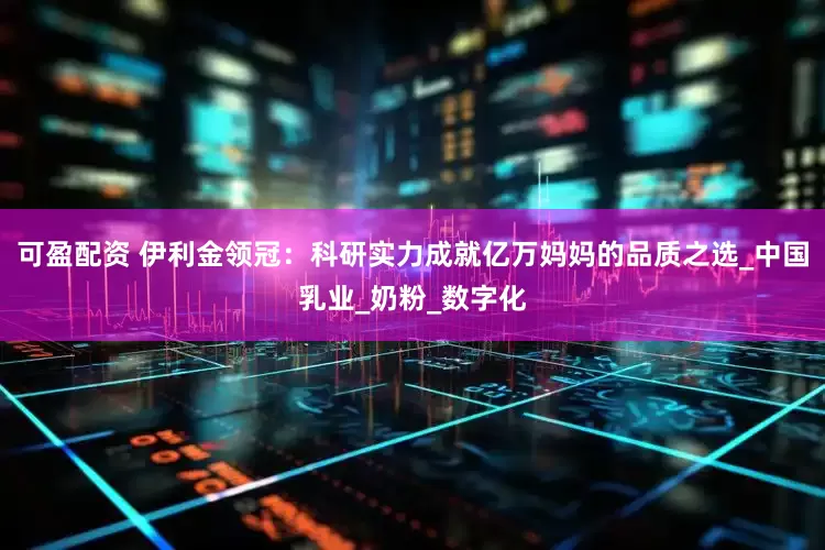 可盈配资 伊利金领冠：科研实力成就亿万妈妈的品质之选_中国乳业_奶粉_数字化
