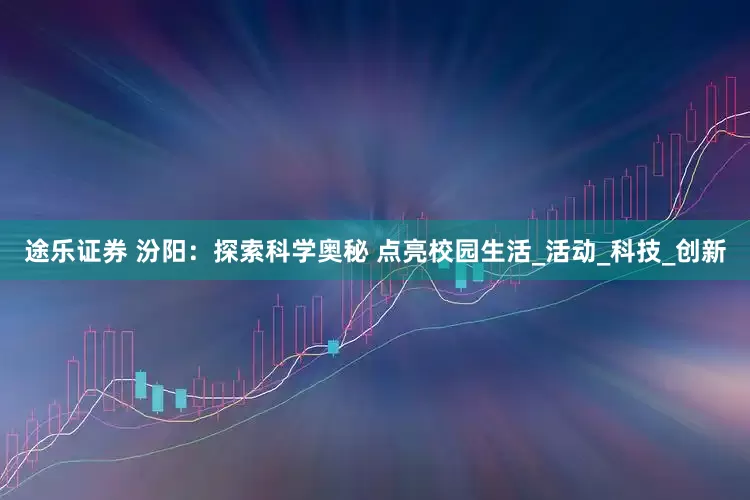 途乐证券 汾阳：探索科学奥秘 点亮校园生活_活动_科技_创新