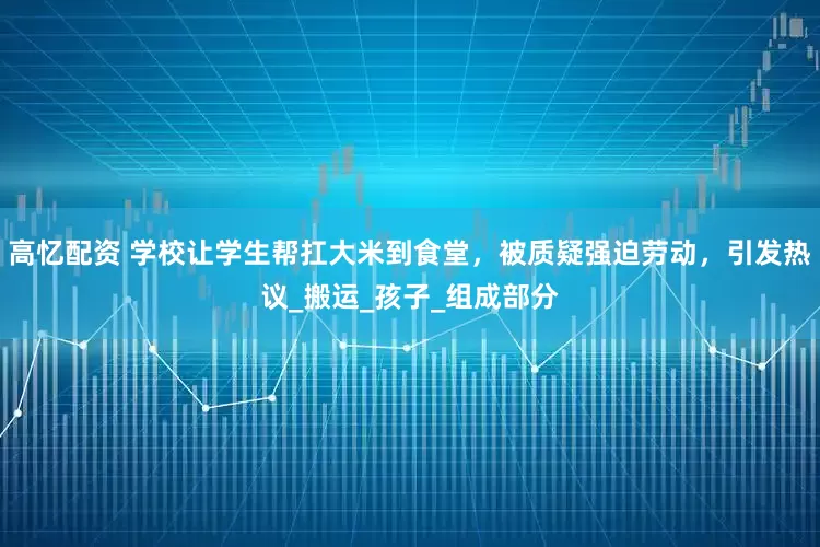 高忆配资 学校让学生帮扛大米到食堂，被质疑强迫劳动，引发热议_搬运_孩子_组成部分
