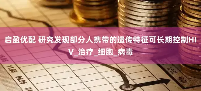 启盈优配 研究发现部分人携带的遗传特征可长期控制HIV_治疗_细胞_病毒