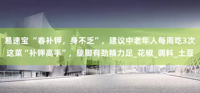 易速宝 “春补钾，身不乏”，建议中老年人每周吃3次这菜“补钾高手”，腿脚有劲精力足_花椒_调料_土豆