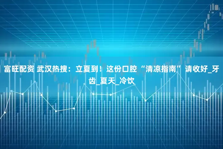 富旺配资 武汉热搜：立夏到！这份口腔 “清凉指南” 请收好_牙齿_夏天_冷饮