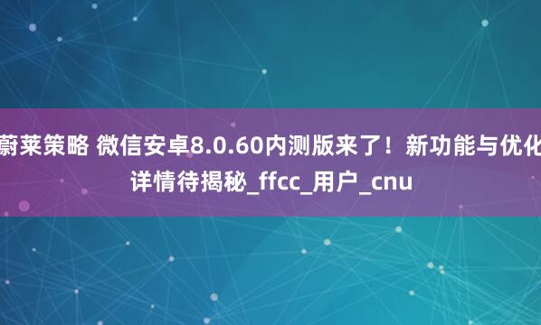 蔚莱策略 微信安卓8.0.60内测版来了！新功能与优化详情待揭秘_ffcc_用户_cnu