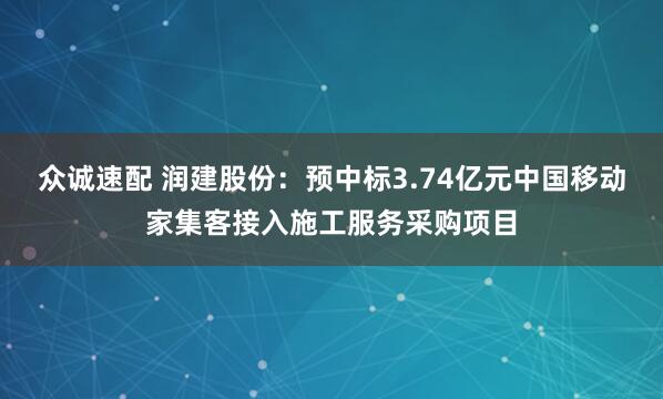 众诚速配 润建股份：预中标3.74亿元中国移动家集客接入施工服务采购项目