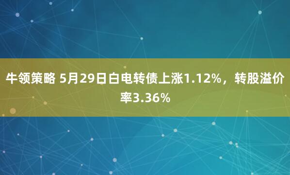 牛领策略 5月29日白电转债上涨1.12%，转股溢价率3.36%