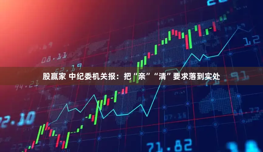股赢家 中纪委机关报：把“亲”“清”要求落到实处