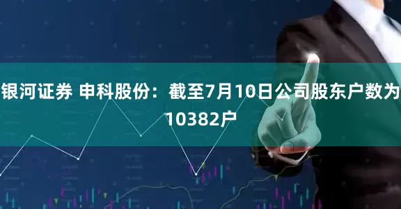 银河证券 申科股份：截至7月10日公司股东户数为10382户