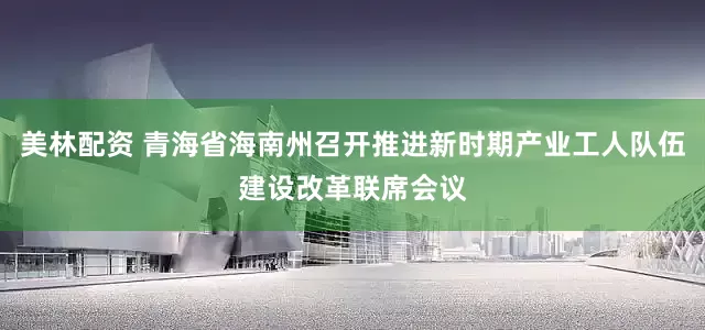 美林配资 青海省海南州召开推进新时期产业工人队伍建设改革联席会议