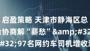 启盈策略 天津市静海区总工会搭台协商解“薪愁”&#32;97名网约车司机增收添奔头
