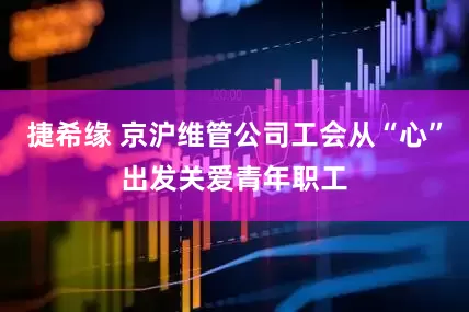 捷希缘 京沪维管公司工会从“心”出发关爱青年职工