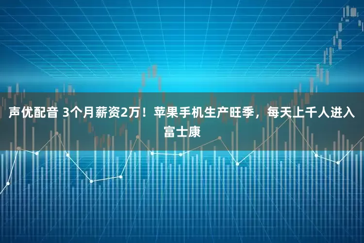 声优配音 3个月薪资2万！苹果手机生产旺季，每天上千人进入富士康
