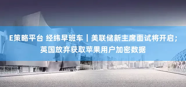 E策略平台 经纬早班车｜美联储新主席面试将开启；英国放弃获取苹果用户加密数据