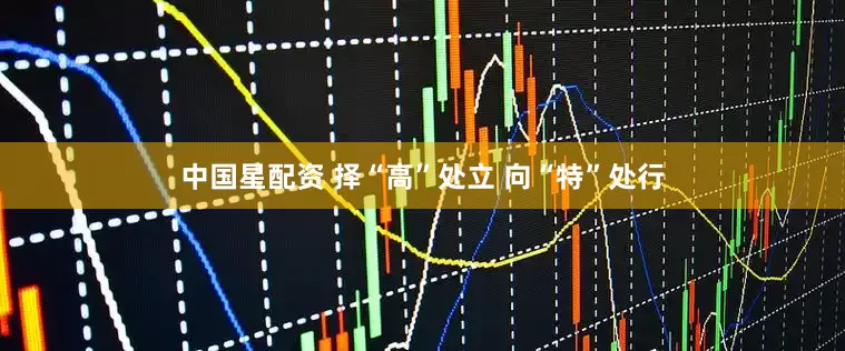 中国星配资 择“高”处立 向“特”处行