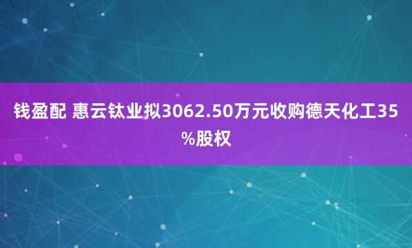钱盈配 惠云钛业拟3062.50万元收购德天化工35%股权