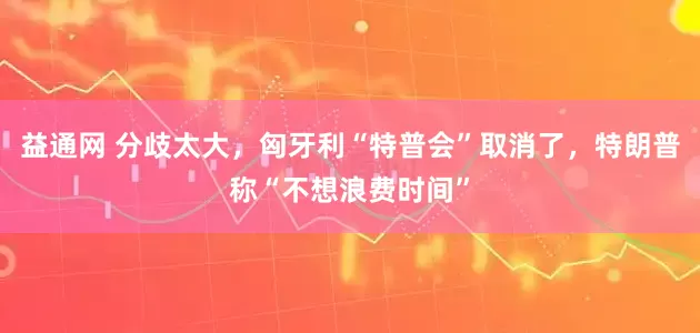 益通网 分歧太大，匈牙利“特普会”取消了，特朗普称“不想浪费时间”