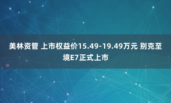 美林资管 上市权益价15.49-19.49万元 别克至境E7正式上市