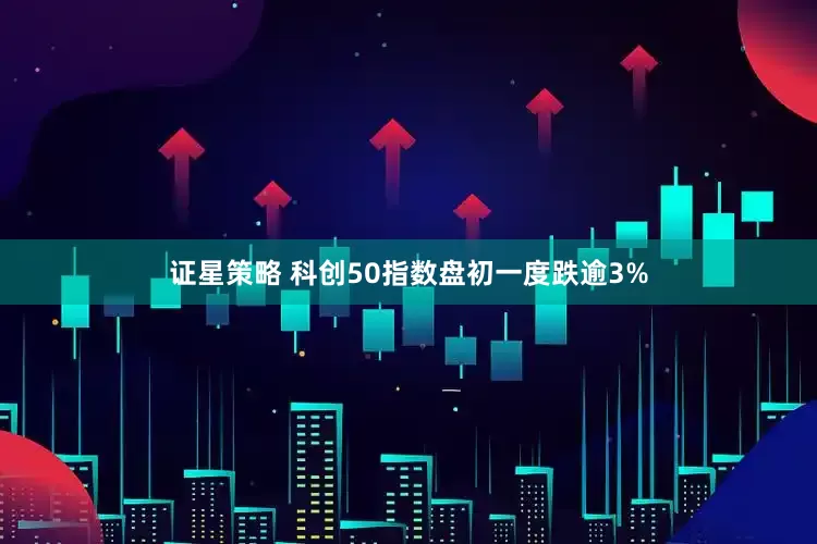 证星策略 科创50指数盘初一度跌逾3%