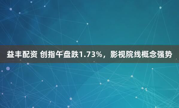 益丰配资 创指午盘跌1.73%，影视院线概念强势