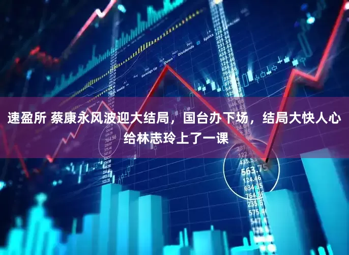 速盈所 蔡康永风波迎大结局，国台办下场，结局大快人心 给林志玲上了一课